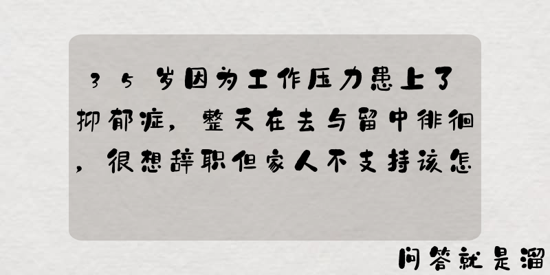 35岁因为工作压力患上了抑郁症，整天在去与留中徘徊，很想辞职但家人不支持该怎么办？