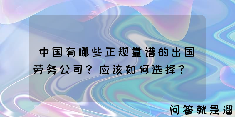 中国有哪些正规靠谱的出国劳务公司？应该如何选择？