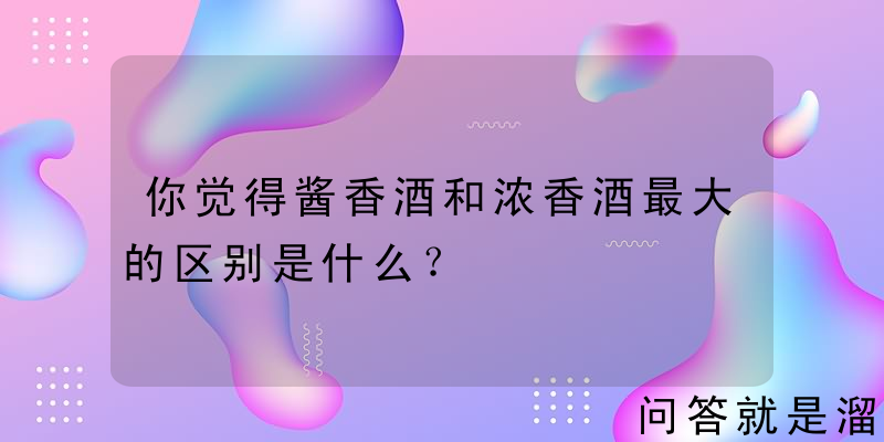 你觉得酱香酒和浓香酒最大的区别是什么？