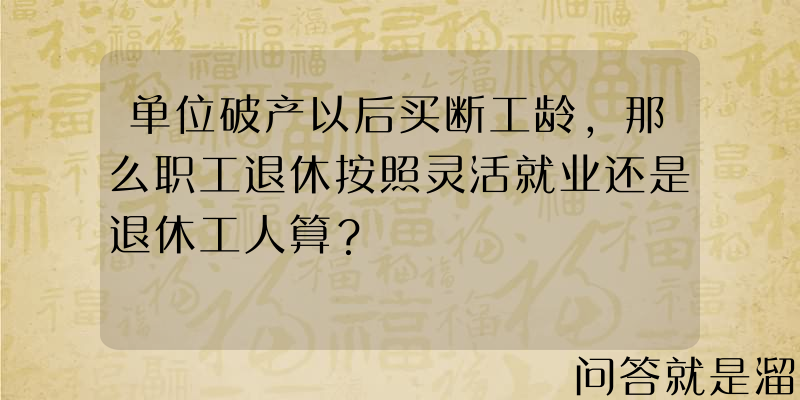 单位破产以后买断工龄，那么职工退休按照灵活就业还是退休工人算？