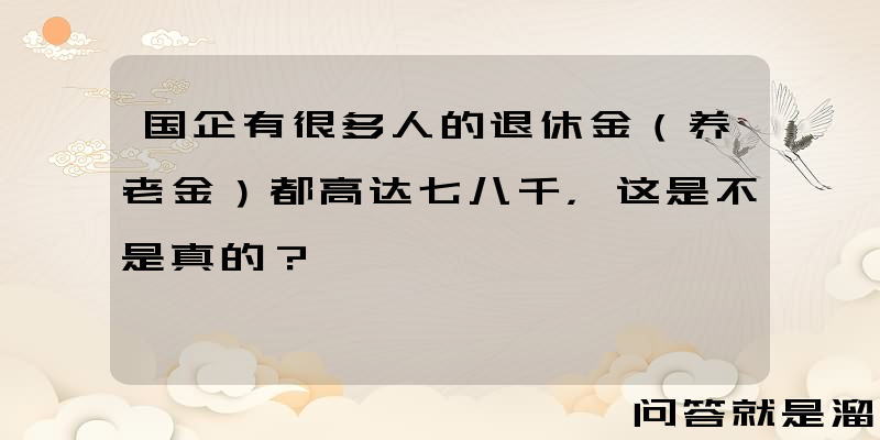 国企有很多人的退休金（养老金）都高达七八千，这是不是真的？