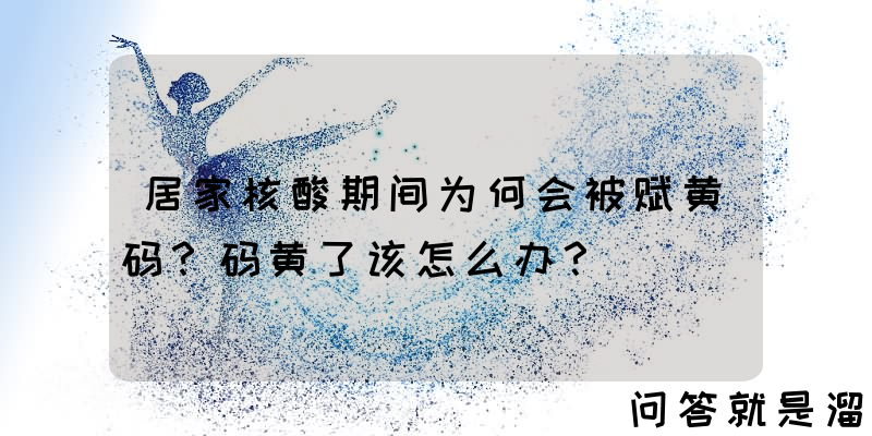 居家核酸期间为何会被赋黄码？码黄了该怎么办？