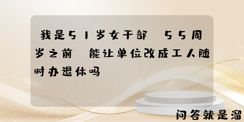 我是51岁女干部，55周岁之前，能让单位改成工人随时办退休吗？