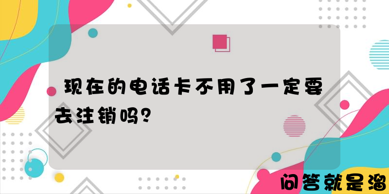 现在的电话卡不用了一定要去注销吗？