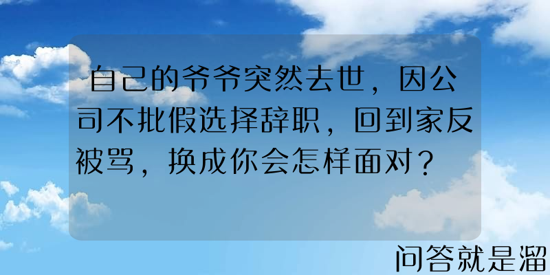 自己的爷爷突然去世，因公司不批假选择辞职，回到家反被骂，换成你会怎样面对？