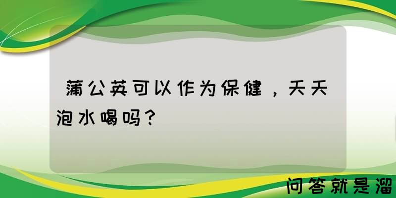 蒲公英可以作为保健，天天泡水喝吗？