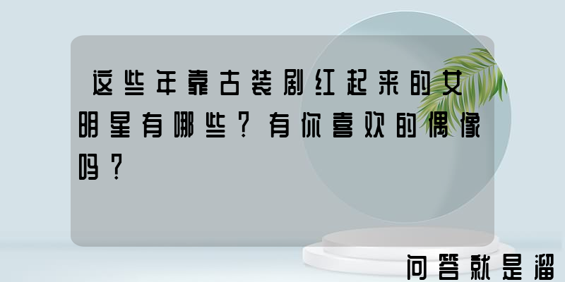 这些年靠古装剧红起来的女明星有哪些？有你喜欢的偶像吗？