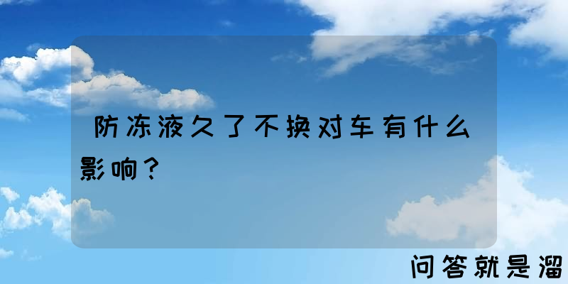 防冻液久了不换对车有什么影响？